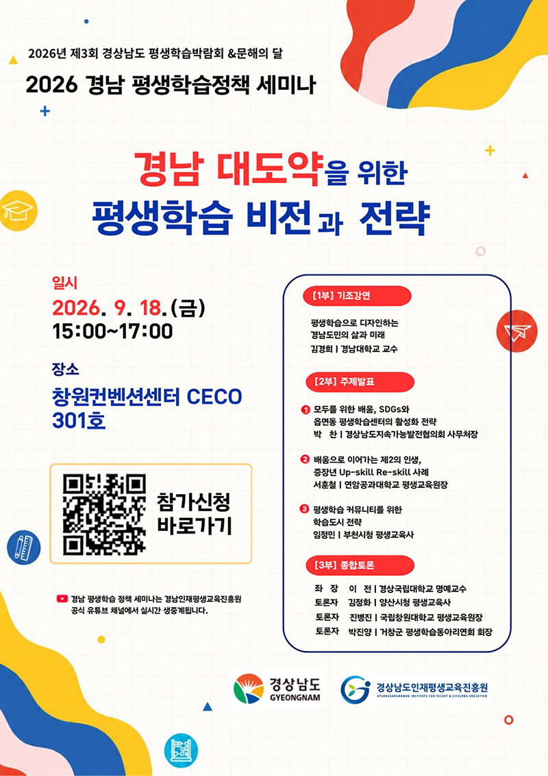 2026년 제3회 경상남도 평생학습박람회 &문해의 달
2026 남 평생학습정책 세미나
경남 대도약을 위한 평생학습 비전과 전략
일시 : 2026.9. 18. 금 15:00~17:00
장소 : 창원컨벤션센터 CECO 301호 회의실
- 경남 평생학습 정책 세미나는 경남인재평생교육진흥원 공식 유튜브 채널에서 실시간 생중계됩니다.
참가 신청(https://m.site.naver.com/2dODA)
참가 신청은 QR코드를 통해 신청해 주세요.
PROGRAM
[1부] 기조강연
평생학습으로 디자인하는 경남도민의 삶과 미래
김경희 | 경남대학교 교수
[2부] 주제발표
1. 우리동네 배움터
모두를 위한 배움, SDGs와 읍면동 평생학습센터의 활성화 전략
박찬 : 경상남도지속가능발전협의회 사무처장
2. 지속가능한 경제활동
배움으로 이어가는 제2의 인생, 증장년 Up-skill Re-skill 사례
서훈철 : 연암공과대학교 평생교육원장
3. 개인에서 커뮤니티로, 배움에서 실천으로 평생학습 커뮤니티를 위한
평생학습도시 전략
임정민 : 부천시청 평생교육사
[3부] 종합토론
좌장 이 전 : 경상국립대학교 명예교수
토론자 김정화 : 양상시청 평생교육사
토론자 진병진 : 국립창원대학교 평생교육원장
토론자 박진양 : 거창군 평생학습동아리연회 회장
경상남도 GYEONGNAM
경상남도인재평생교육진흥원