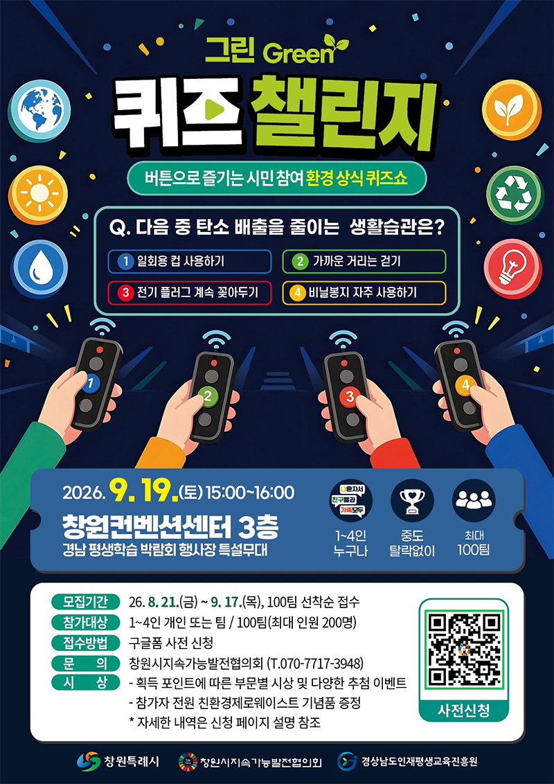 그린 Green 퀴즈 챌린지
버튼으로 즐기는 시민 참여 환경 상식 퀴즈쇼
Q.다음 중 탄소 배출을 줄이는 생활습관은?
1.일회용 컵 사용하기
2.가까운 거리는 걷기
3.전기 플러그 계속 꽃아두기
4.비닐봉지 자주 사용하기
2026. 9. 19.(토)15:00~16:00
창원컨벤션센터 3층 경남 평생학습 박람회 행사장 특설무대
1~4인 누구나, 중도 탈락없이, 최대 100팀
모집기간 : 26.8.21.(금)~9.17.(목), 100팀 선착순 접수
참가대상 : 1~4인 개인 또는 팀/100팀(최대 인원 200명)
접수방법 : 구글폼 사전 신청
문의 : 창원시지속가능발전협의회 (T. 070-7717-3948)
시상 : -획득 포인트에 따른 부문별 시상 및 다양한 추첨 이벤트
- 참가자 전원 친환경제로웨이스트 기념품 증정
자세한 내역은 신청 페이지 설명 참조
사전신청 qr코드
창원특례시, 창원시지속가능발전협의회, 경상남도인재평생교육진흥원