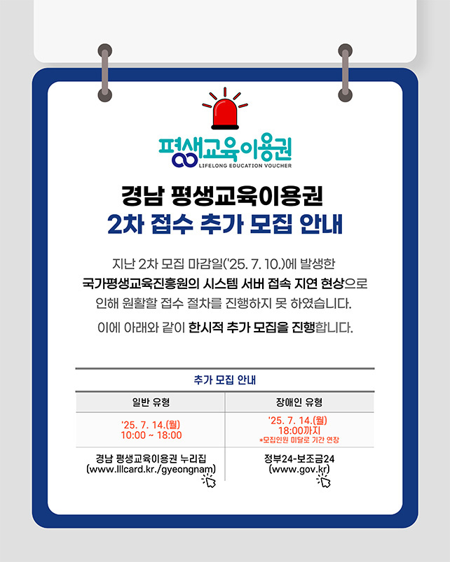 평생교육이용권
경남 평생교육이용권 2차 접수 추가 모집 안내
지난 2차 모집 마감일('25. 7. 10.)에 발생한 국가평생교육진흥원의 시스템 서버 접속 지연 현상으로 인해 원활할 접수 절차를 진행하지 못하였습니다.
이에 아래와 같이 한시적 추가 모집을 진행합니다.
추가 모집 안내
일반 유형 '25. 7. 14.(월) 10:00~18:00 경남 평생교육이용권 누리집(www.lllcard.kr./gyeongnam)
장애인 유형 '25. 7. 14.(월) 18:00까지 *모집인원 미달로 기간 연장 정부24-보조금24(www.gov.kr)